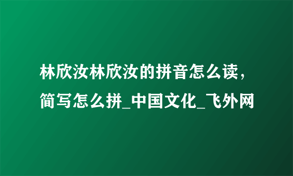 林欣汝林欣汝的拼音怎么读，简写怎么拼_中国文化_飞外网