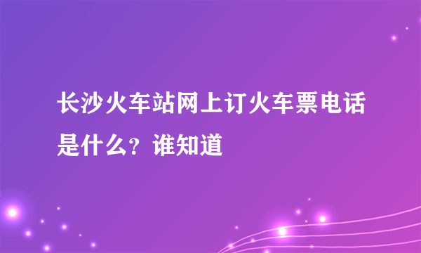 长沙火车站网上订火车票电话是什么？谁知道