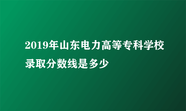 2019年山东电力高等专科学校录取分数线是多少
