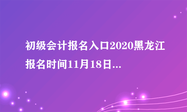 初级会计报名入口2020黑龙江报名时间11月18日至30日
