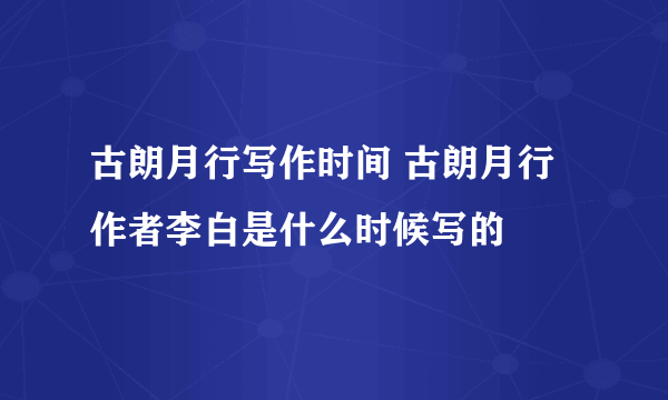 古朗月行写作时间 古朗月行作者李白是什么时候写的