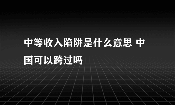 中等收入陷阱是什么意思 中国可以跨过吗