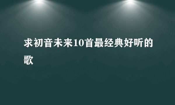 求初音未来10首最经典好听的歌