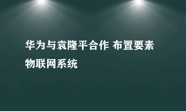 华为与袁隆平合作 布置要素物联网系统
