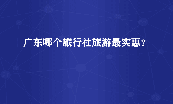 广东哪个旅行社旅游最实惠？