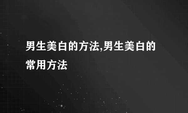 男生美白的方法,男生美白的常用方法