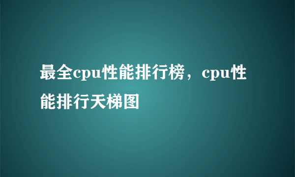 最全cpu性能排行榜，cpu性能排行天梯图