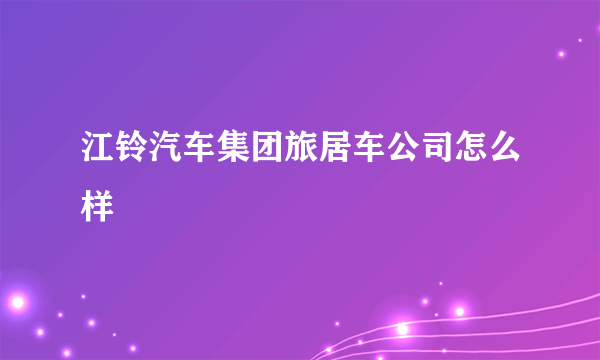 江铃汽车集团旅居车公司怎么样