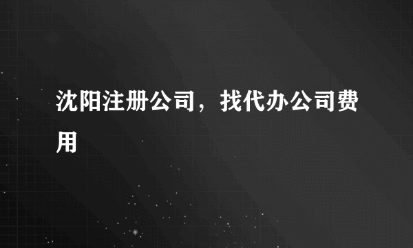 沈阳注册公司，找代办公司费用