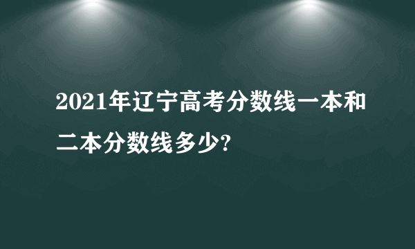 2021年辽宁高考分数线一本和二本分数线多少?