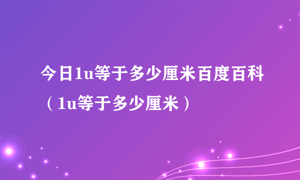 今日1u等于多少厘米百度百科（1u等于多少厘米）