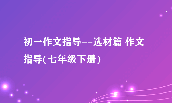 初一作文指导--选材篇 作文指导(七年级下册)