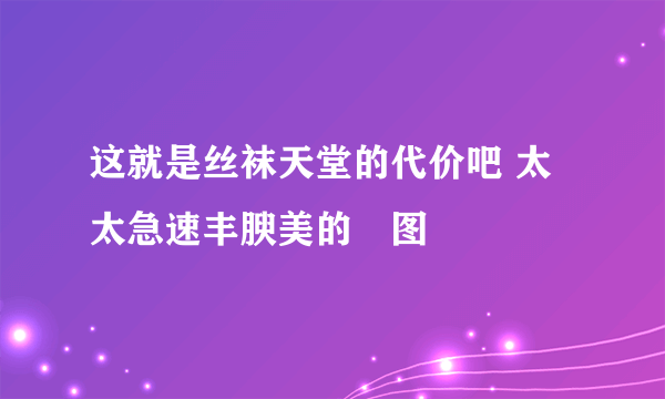 这就是丝袜天堂的代价吧 太太急速丰腴美的囧图