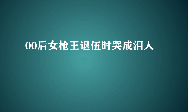 00后女枪王退伍时哭成泪人