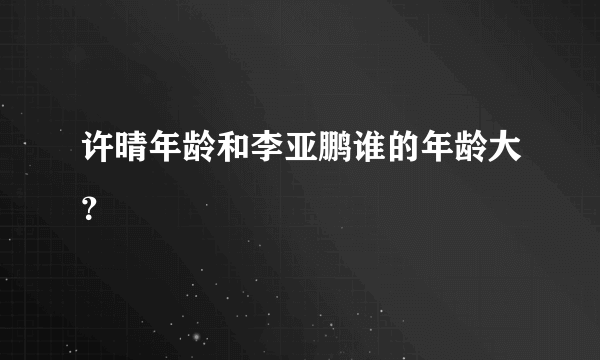 许晴年龄和李亚鹏谁的年龄大？