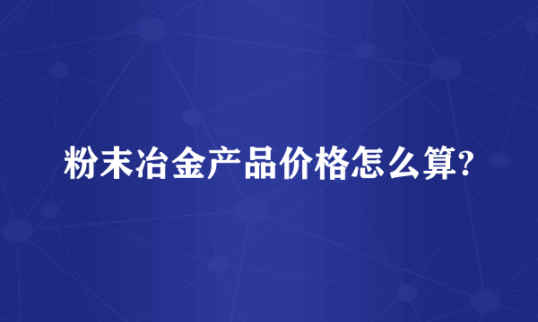 粉末冶金产品价格怎么算?