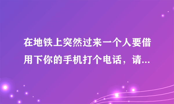在地铁上突然过来一个人要借用下你的手机打个电话，请问你第一反应是什么？