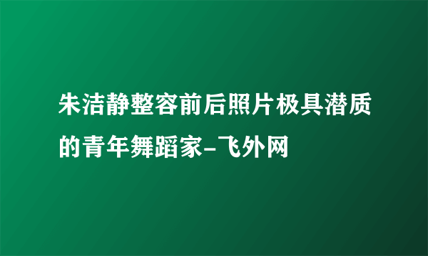 朱洁静整容前后照片极具潜质的青年舞蹈家-飞外网