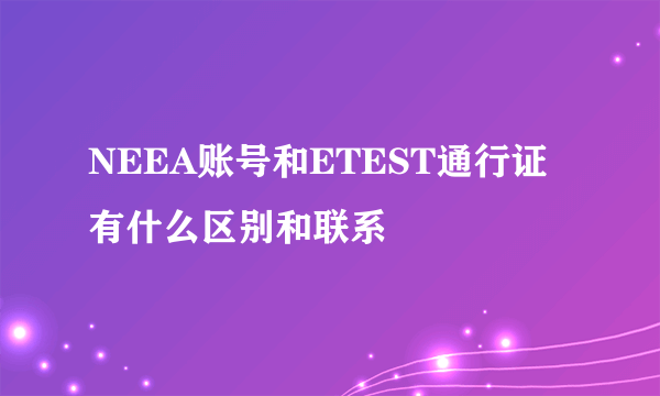 NEEA账号和ETEST通行证有什么区别和联系