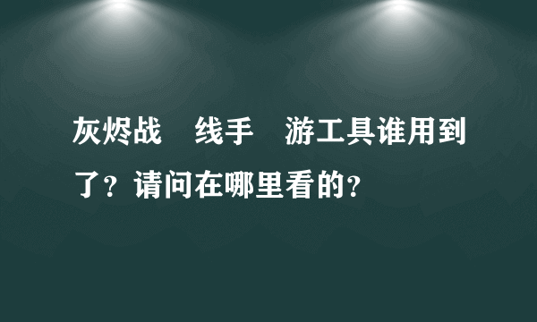 灰烬战‏线手‏游工具谁用到了？请问在哪里看的？
