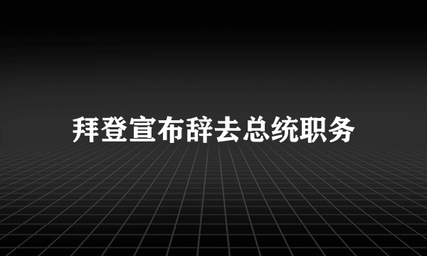 拜登宣布辞去总统职务