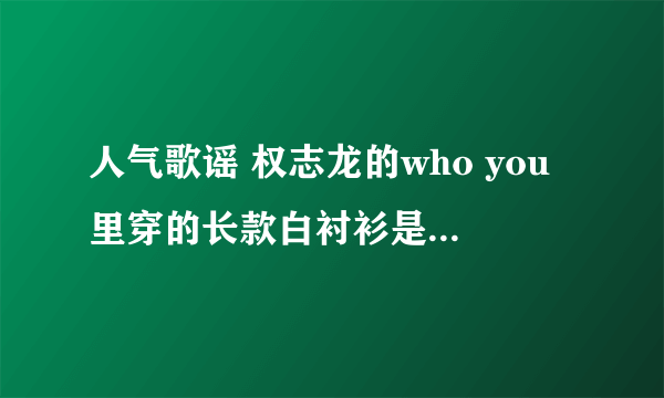 人气歌谣 权志龙的who you里穿的长款白衬衫是什么牌子？