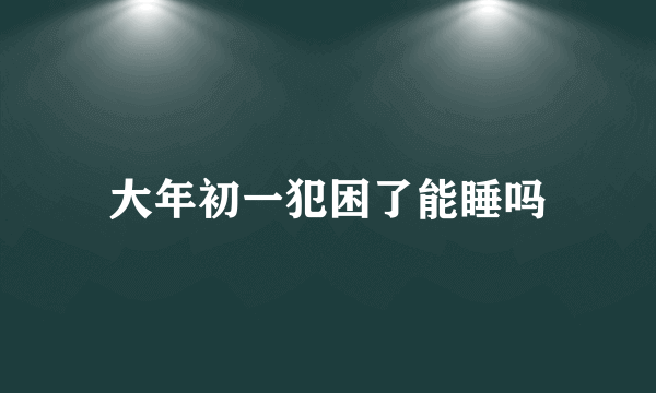 大年初一犯困了能睡吗