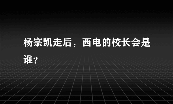 杨宗凯走后，西电的校长会是谁？
