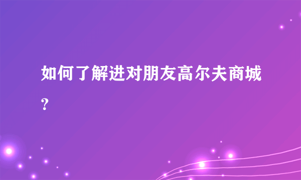 如何了解进对朋友高尔夫商城？