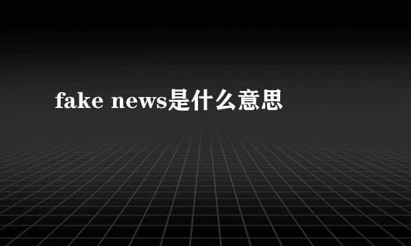 fake news是什么意思