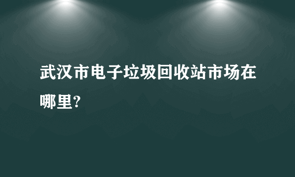 武汉市电子垃圾回收站市场在哪里?
