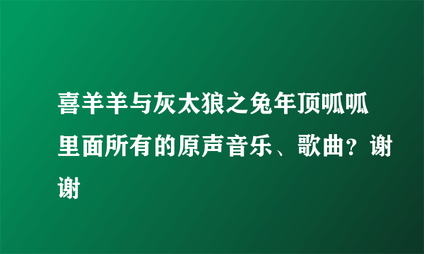 喜羊羊与灰太狼之兔年顶呱呱里面所有的原声音乐、歌曲？谢谢