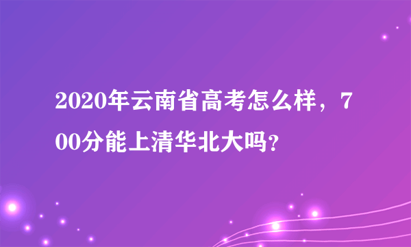 2020年云南省高考怎么样，700分能上清华北大吗？