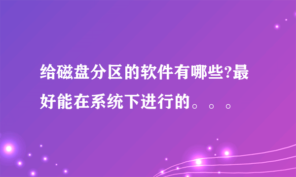 给磁盘分区的软件有哪些?最好能在系统下进行的。。。