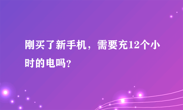 刚买了新手机，需要充12个小时的电吗？
