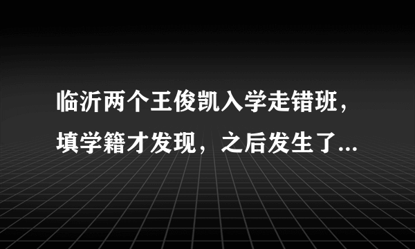 临沂两个王俊凯入学走错班，填学籍才发现，之后发生了什么让人感动的事？