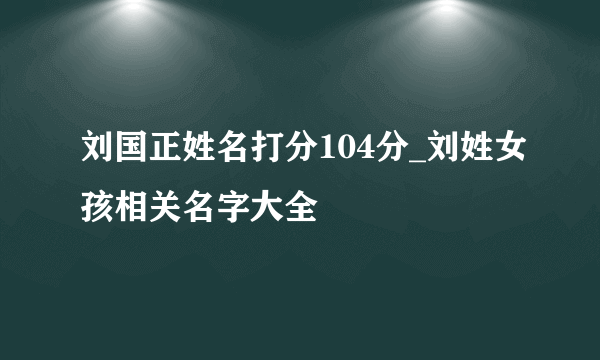 刘国正姓名打分104分_刘姓女孩相关名字大全