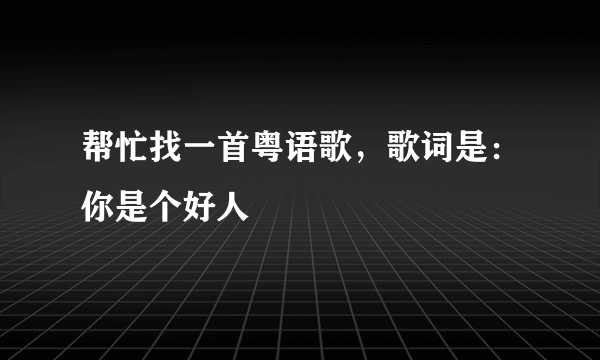 帮忙找一首粤语歌，歌词是：你是个好人