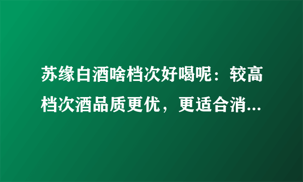 苏缘白酒啥档次好喝呢：较高档次酒品质更优，更适合消费者口味