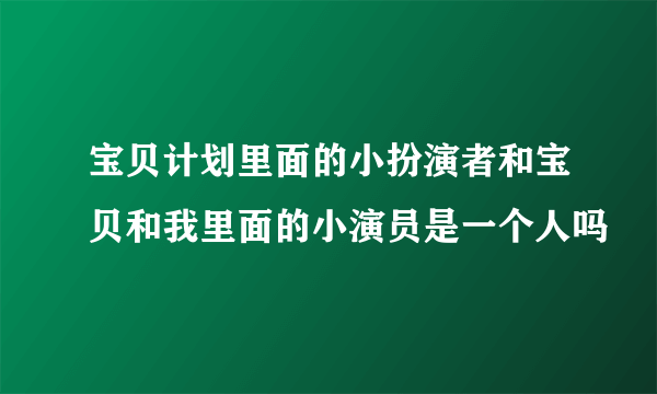 宝贝计划里面的小扮演者和宝贝和我里面的小演员是一个人吗