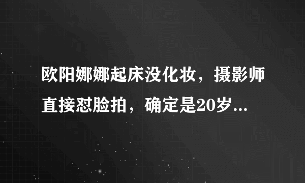 欧阳娜娜起床没化妆，摄影师直接怼脸拍，确定是20岁素颜没差了