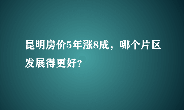 昆明房价5年涨8成，哪个片区发展得更好？