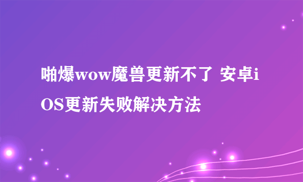 啪爆wow魔兽更新不了 安卓iOS更新失败解决方法