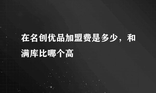 在名创优品加盟费是多少，和满库比哪个高
