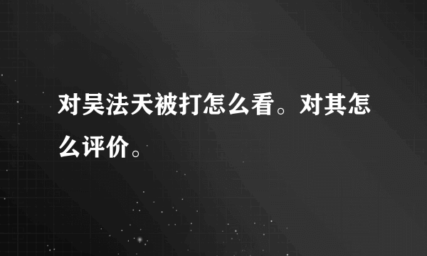 对吴法天被打怎么看。对其怎么评价。