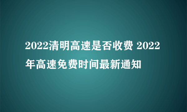 2022清明高速是否收费 2022年高速免费时间最新通知