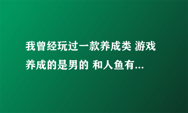 我曾经玩过一款养成类 游戏 养成的是男的 和人鱼有关， 还可以追其他女生 但是第一女主角应该是人鱼