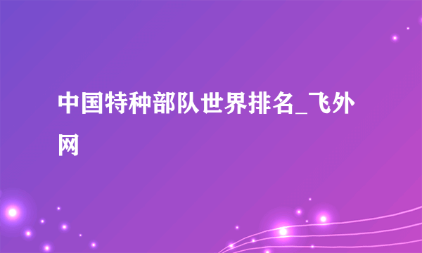 中国特种部队世界排名_飞外网