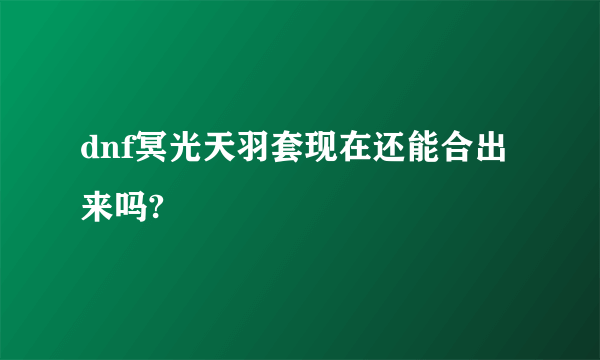 dnf冥光天羽套现在还能合出来吗?