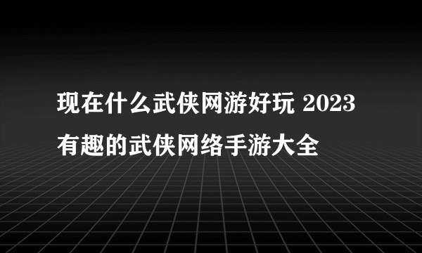 现在什么武侠网游好玩 2023有趣的武侠网络手游大全